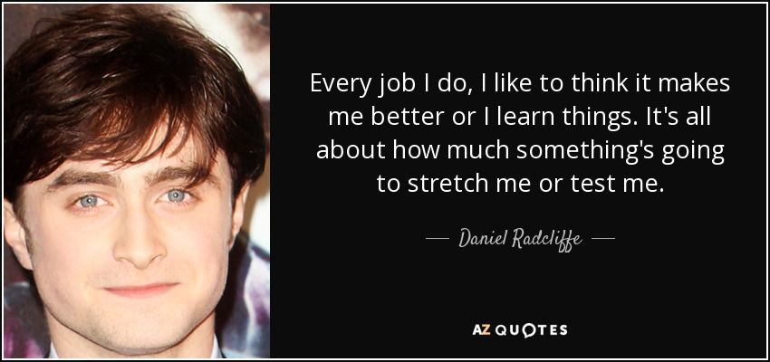 Every job I do, I like to think it makes me better or I learn things. It's all about how much something's going to stretch me or test me. - Daniel Radcliffe