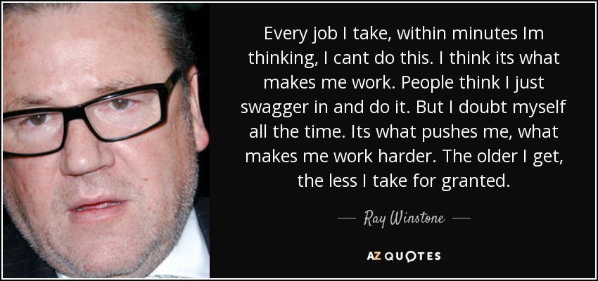 Every job I take, within minutes Im thinking, I cant do this. I think its what makes me work. People think I just swagger in and do it. But I doubt myself all the time. Its what pushes me, what makes me work harder. The older I get, the less I take for granted. - Ray Winstone