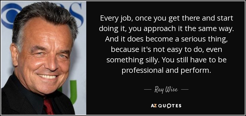 Every job, once you get there and start doing it, you approach it the same way. And it does become a serious thing, because it's not easy to do, even something silly. You still have to be professional and perform. - Ray Wise