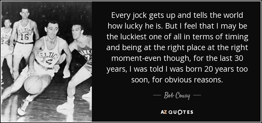 Every jock gets up and tells the world how lucky he is. But I feel that I may be the luckiest one of all in terms of timing and being at the right place at the right moment-even though, for the last 30 years, I was told I was born 20 years too soon, for obvious reasons. - Bob Cousy