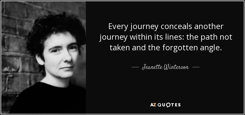 Every journey conceals another journey within its lines: the path not taken and the forgotten angle. - Jeanette Winterson