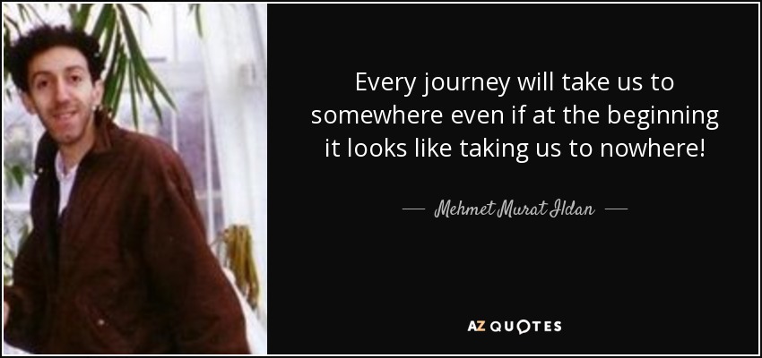 Every journey will take us to somewhere even if at the beginning it looks like taking us to nowhere! - Mehmet Murat Ildan