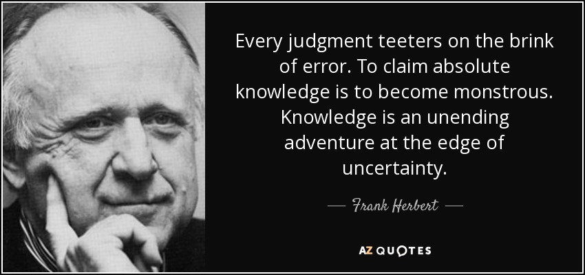 Every judgment teeters on the brink of error. To claim absolute knowledge is to become monstrous. Knowledge is an unending adventure at the edge of uncertainty. - Frank Herbert