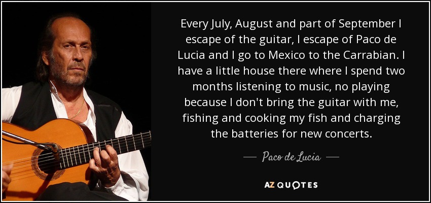 Every July, August and part of September I escape of the guitar, I escape of Paco de Lucia and I go to Mexico to the Carrabian. I have a little house there where I spend two months listening to music, no playing because I don't bring the guitar with me, fishing and cooking my fish and charging the batteries for new concerts. - Paco de Lucia