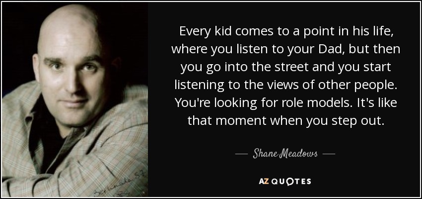 Every kid comes to a point in his life, where you listen to your Dad, but then you go into the street and you start listening to the views of other people. You're looking for role models. It's like that moment when you step out. - Shane Meadows
