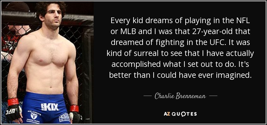 Every kid dreams of playing in the NFL or MLB and I was that 27-year-old that dreamed of fighting in the UFC. It was kind of surreal to see that I have actually accomplished what I set out to do. It's better than I could have ever imagined. - Charlie Brenneman