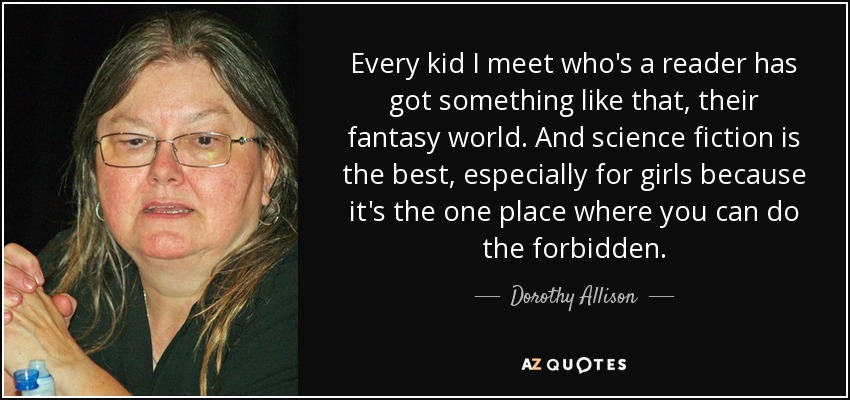 Every kid I meet who's a reader has got something like that, their fantasy world. And science fiction is the best, especially for girls because it's the one place where you can do the forbidden. - Dorothy Allison