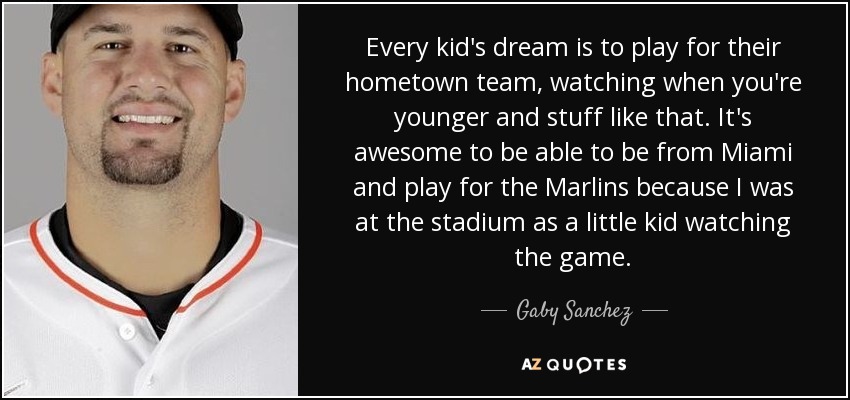 Every kid's dream is to play for their hometown team, watching when you're younger and stuff like that. It's awesome to be able to be from Miami and play for the Marlins because I was at the stadium as a little kid watching the game. - Gaby Sanchez