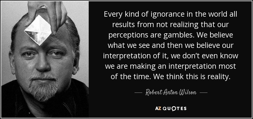 Every kind of ignorance in the world all results from not realizing that our perceptions are gambles. We believe what we see and then we believe our interpretation of it, we don’t even know we are making an interpretation most of the time. We think this is reality. - Robert Anton Wilson