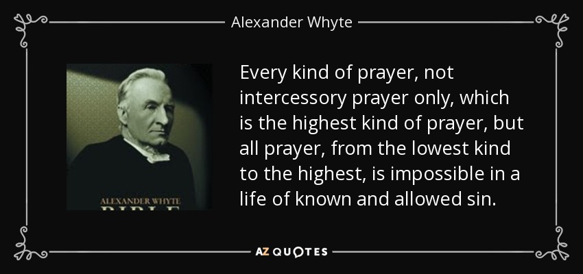 Every kind of prayer, not intercessory prayer only, which is the highest kind of prayer, but all prayer, from the lowest kind to the highest, is impossible in a life of known and allowed sin. - Alexander Whyte