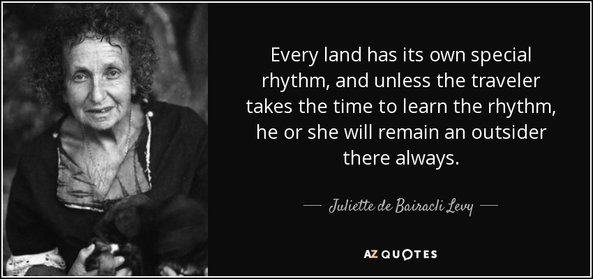 Every land has its own special rhythm, and unless the traveler takes the time to learn the rhythm, he or she will remain an outsider there always. - Juliette de Bairacli Levy