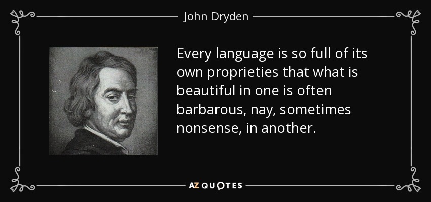 Every language is so full of its own proprieties that what is beautiful in one is often barbarous, nay, sometimes nonsense, in another. - John Dryden