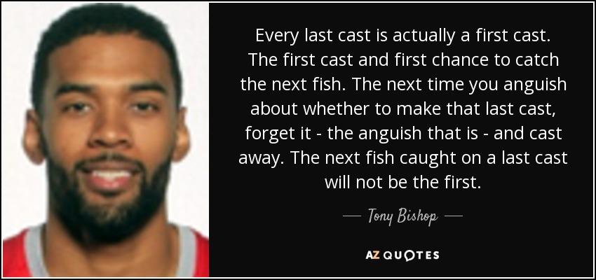 Every last cast is actually a first cast. The first cast and first chance to catch the next fish. The next time you anguish about whether to make that last cast, forget it - the anguish that is - and cast away. The next fish caught on a last cast will not be the first. - Tony Bishop