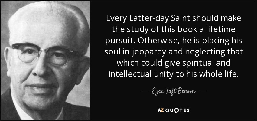 Every Latter-day Saint should make the study of this book a lifetime pursuit. Otherwise, he is placing his soul in jeopardy and neglecting that which could give spiritual and intellectual unity to his whole life. - Ezra Taft Benson
