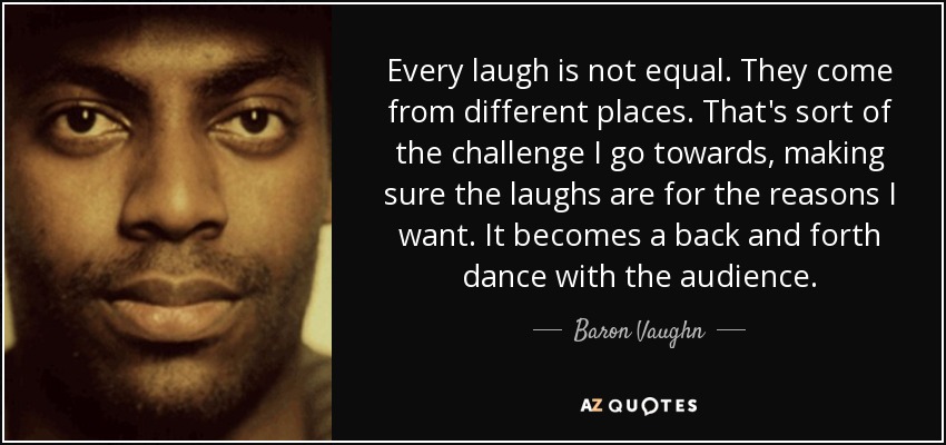 Every laugh is not equal. They come from different places. That's sort of the challenge I go towards, making sure the laughs are for the reasons I want. It becomes a back and forth dance with the audience. - Baron Vaughn