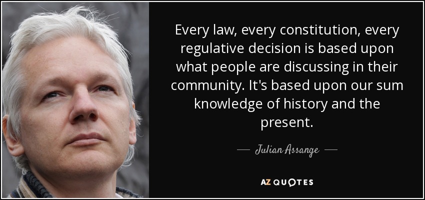 Every law, every constitution, every regulative decision is based upon what people are discussing in their community. It's based upon our sum knowledge of history and the present. - Julian Assange