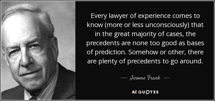 Every lawyer of experience comes to know (more or less unconsciously) that in the great majority of cases, the precedents are none too good as bases of prediction. Somehow or other, there are plenty of precedents to go around. - Jerome Frank