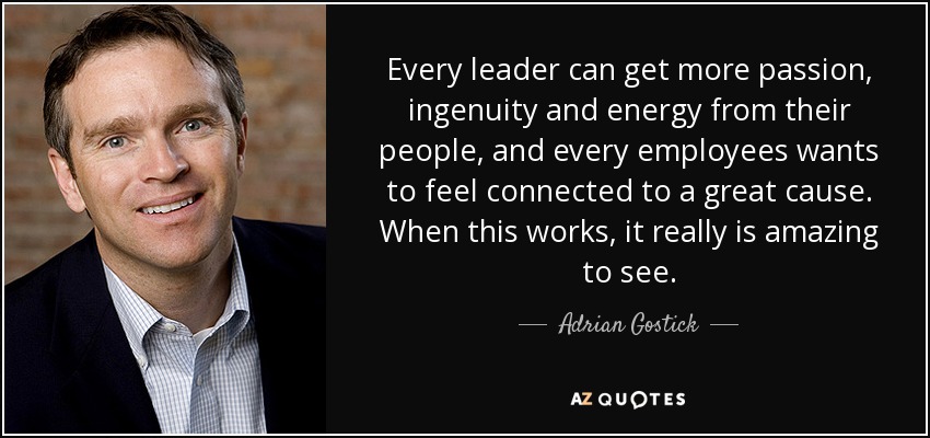 Every leader can get more passion, ingenuity and energy from their people, and every employees wants to feel connected to a great cause. When this works, it really is amazing to see. - Adrian Gostick
