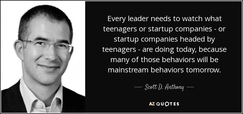 Every leader needs to watch what teenagers or startup companies - or startup companies headed by teenagers - are doing today, because many of those behaviors will be mainstream behaviors tomorrow. - Scott D. Anthony