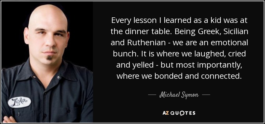 Every lesson I learned as a kid was at the dinner table. Being Greek, Sicilian and Ruthenian - we are an emotional bunch. It is where we laughed, cried and yelled - but most importantly, where we bonded and connected. - Michael Symon