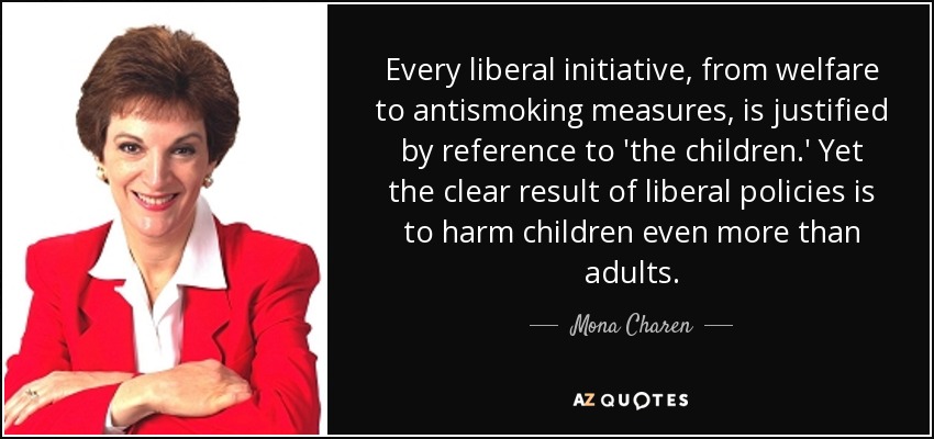 Every liberal initiative, from welfare to antismoking measures, is justified by reference to 'the children.' Yet the clear result of liberal policies is to harm children even more than adults. - Mona Charen