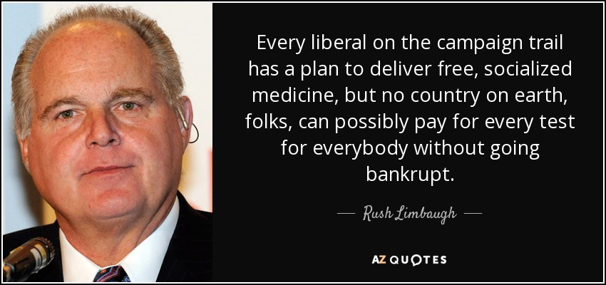 Every liberal on the campaign trail has a plan to deliver free, socialized medicine, but no country on earth, folks, can possibly pay for every test for everybody without going bankrupt. - Rush Limbaugh