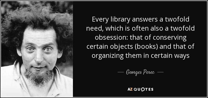 Every library answers a twofold need, which is often also a twofold obsession: that of conserving certain objects (books) and that of organizing them in certain ways - Georges Perec