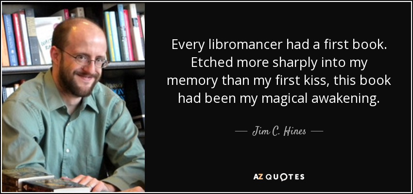 Every libromancer had a first book. Etched more sharply into my memory than my first kiss, this book had been my magical awakening. - Jim C. Hines