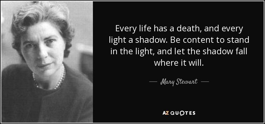 Every life has a death, and every light a shadow. Be content to stand in the light, and let the shadow fall where it will. - Mary Stewart