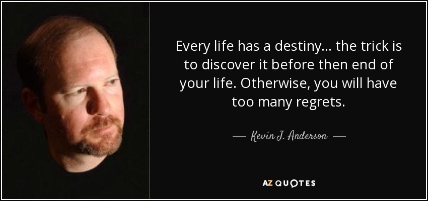 Every life has a destiny... the trick is to discover it before then end of your life. Otherwise, you will have too many regrets. - Kevin J. Anderson