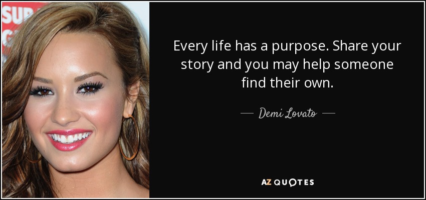 Every life has a purpose. Share your story and you may help someone find their own. - Demi Lovato