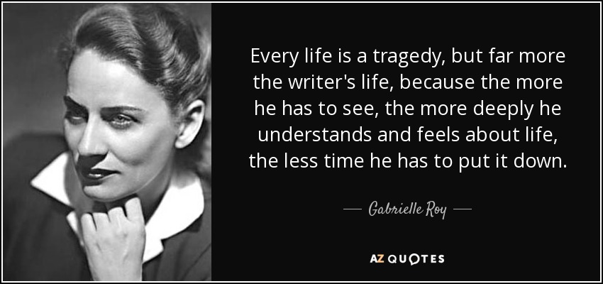 Every life is a tragedy, but far more the writer's life, because the more he has to see, the more deeply he understands and feels about life, the less time he has to put it down. - Gabrielle Roy