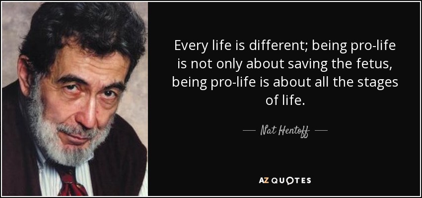 Every life is different; being pro-life is not only about saving the fetus, being pro-life is about all the stages of life. - Nat Hentoff