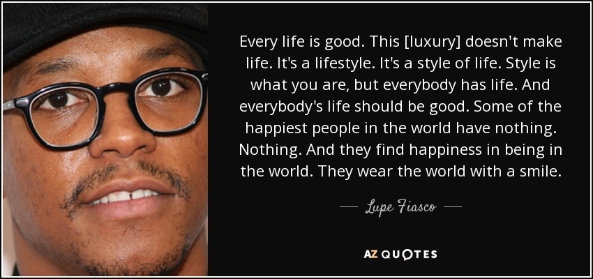 Every life is good. This [luxury] doesn't make life. It's a lifestyle. It's a style of life. Style is what you are, but everybody has life. And everybody's life should be good. Some of the happiest people in the world have nothing. Nothing. And they find happiness in being in the world. They wear the world with a smile. - Lupe Fiasco