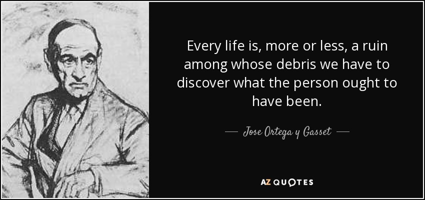 Every life is, more or less, a ruin among whose debris we have to discover what the person ought to have been. - Jose Ortega y Gasset