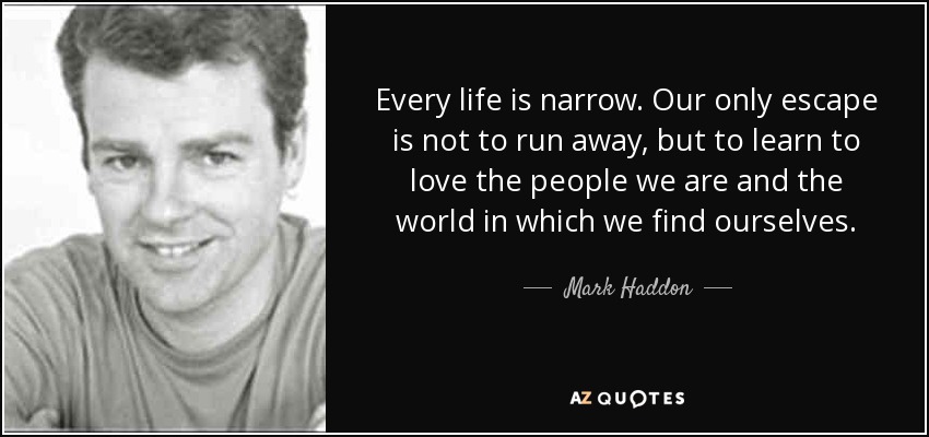 Every life is narrow. Our only escape is not to run away, but to learn to love the people we are and the world in which we find ourselves. - Mark Haddon