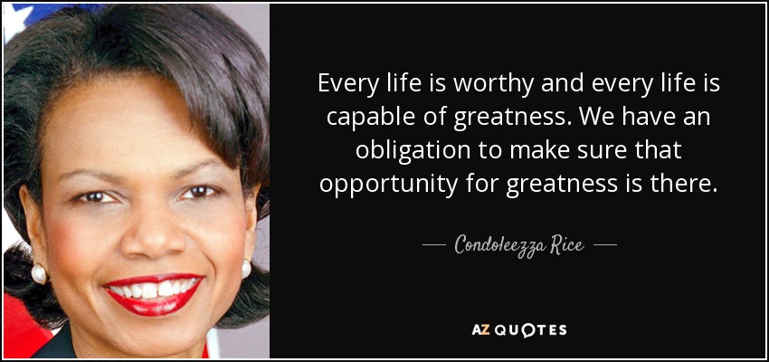 Every life is worthy and every life is capable of greatness. We have an obligation to make sure that opportunity for greatness is there. - Condoleezza Rice