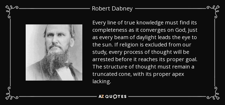 Every line of true knowledge must find its completeness as it converges on God, just as every beam of daylight leads the eye to the sun. If religion is excluded from our study, every process of thought will be arrested before it reaches its proper goal. The structure of thought must remain a truncated cone, with its proper apex lacking. - Robert Dabney