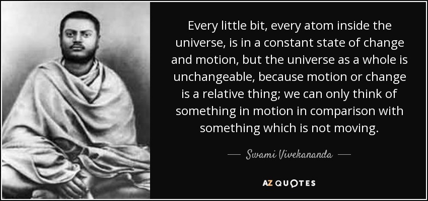 Every little bit, every atom inside the universe, is in a constant state of change and motion, but the universe as a whole is unchangeable, because motion or change is a relative thing; we can only think of something in motion in comparison with something which is not moving. - Swami Vivekananda