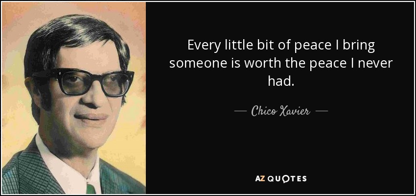 Every little bit of peace I bring someone is worth the peace I never had. - Chico Xavier