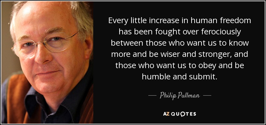 Every little increase in human freedom has been fought over ferociously between those who want us to know more and be wiser and stronger, and those who want us to obey and be humble and submit. - Philip Pullman