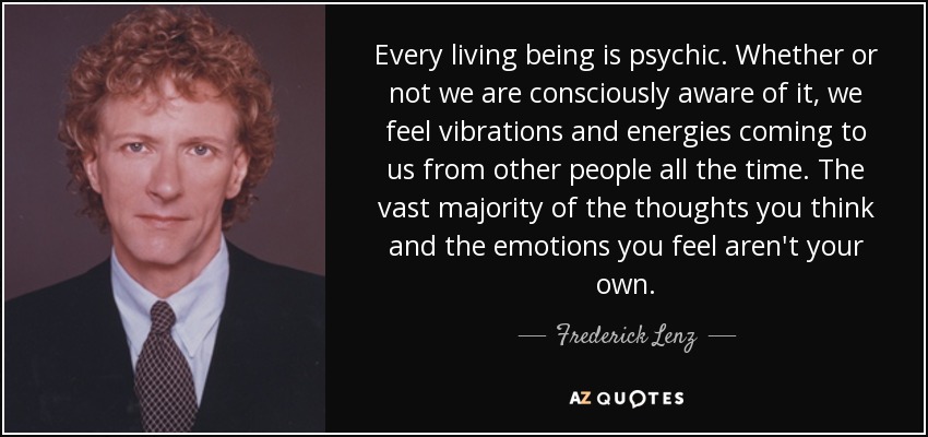 Every living being is psychic. Whether or not we are consciously aware of it, we feel vibrations and energies coming to us from other people all the time. The vast majority of the thoughts you think and the emotions you feel aren't your own. - Frederick Lenz