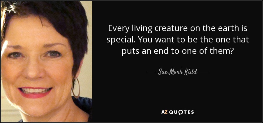 Every living creature on the earth is special. You want to be the one that puts an end to one of them? - Sue Monk Kidd