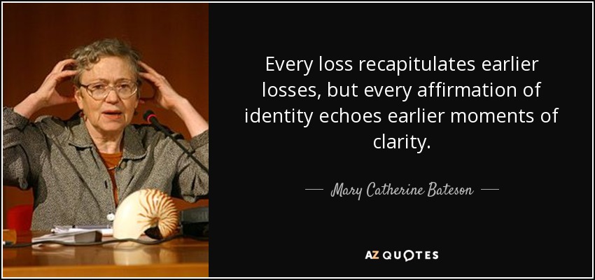 Every loss recapitulates earlier losses, but every affirmation of identity echoes earlier moments of clarity. - Mary Catherine Bateson