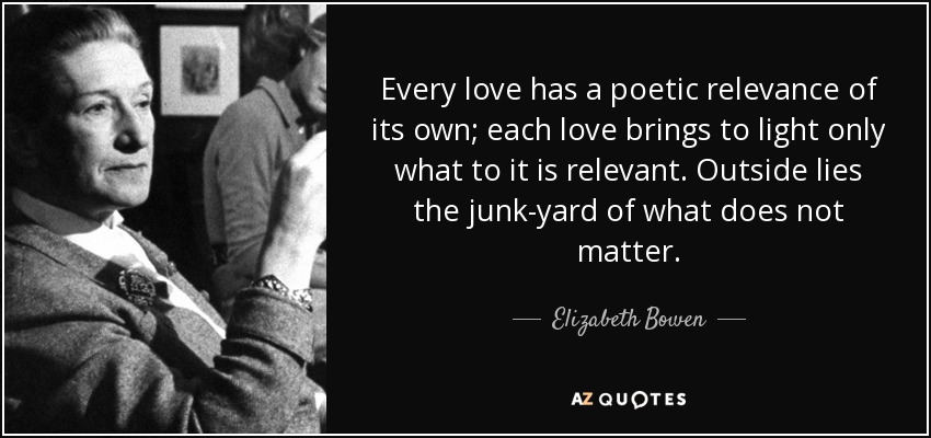 Every love has a poetic relevance of its own; each love brings to light only what to it is relevant. Outside lies the junk-yard of what does not matter. - Elizabeth Bowen