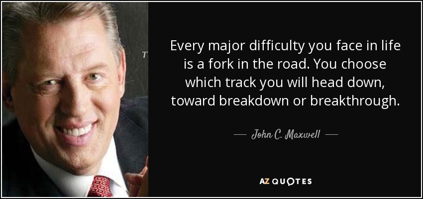 Every major difficulty you face in life is a fork in the road. You choose which track you will head down, toward breakdown or breakthrough. - John C. Maxwell