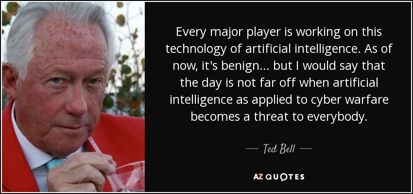 Every major player is working on this technology of artificial intelligence. As of now, it's benign... but I would say that the day is not far off when artificial intelligence as applied to cyber warfare becomes a threat to everybody. - Ted Bell