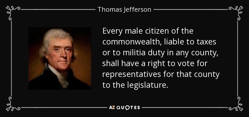 Every male citizen of the commonwealth, liable to taxes or to militia duty in any county, shall have a right to vote for representatives for that county to the legislature. - Thomas Jefferson