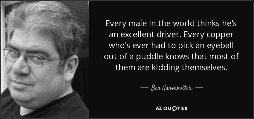 Every male in the world thinks he's an excellent driver. Every copper who's ever had to pick an eyeball out of a puddle knows that most of them are kidding themselves. - Ben Aaronovitch