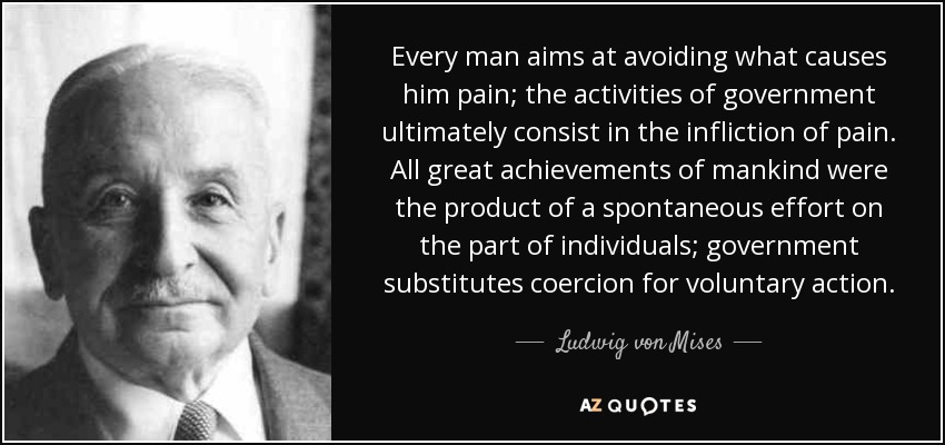 Every man aims at avoiding what causes him pain; the activities of government ultimately consist in the infliction of pain. All great achievements of mankind were the product of a spontaneous effort on the part of individuals; government substitutes coercion for voluntary action. - Ludwig von Mises
